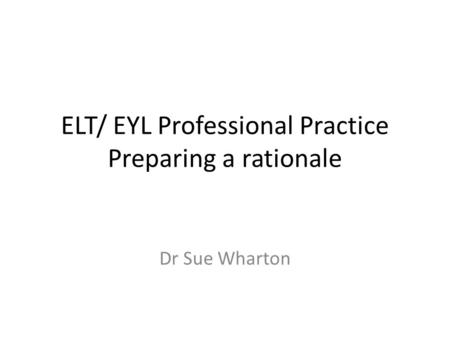 ELT/ EYL Professional Practice Preparing a rationale Dr Sue Wharton.