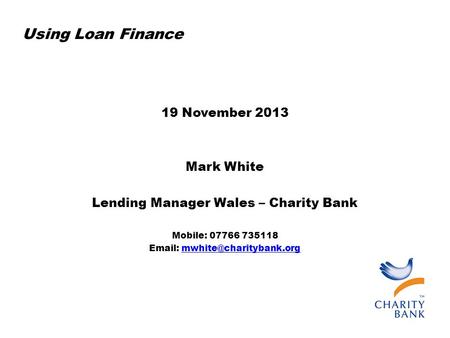 Using Loan Finance 19 November 2013 Mark White Lending Manager Wales – Charity Bank Mobile: 07766 735118