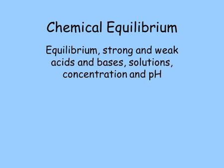 Chemical Equilibrium Equilibrium, strong and weak acids and bases, solutions, concentration and pH.