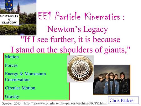 EE1 Particle Kinematics : Newton’s Legacy If I see further, it is because I stand on the shoulders of giants, Chris Parkes October 2005 Motion Forces.
