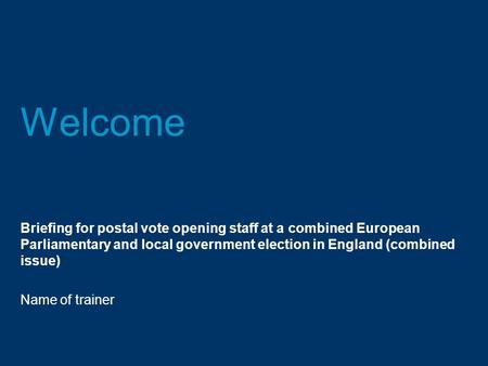 Welcome Briefing for postal vote opening staff at a combined European Parliamentary and local government election in England (combined issue) Name of trainer.