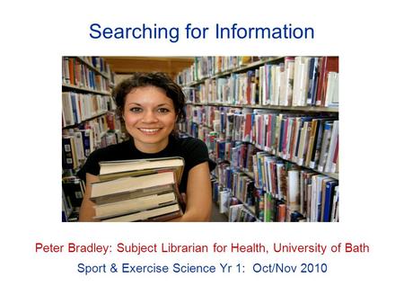 Searching for Information Peter Bradley: Subject Librarian for Health, University of Bath Sport & Exercise Science Yr 1: Oct/Nov 2010.