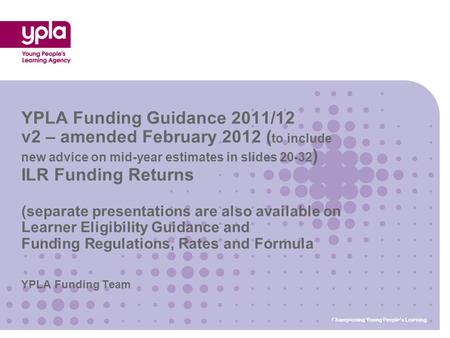 YPLA Funding Team YPLA Funding Guidance 2011/12 v2 – amended February 2012 ( to include new advice on mid-year estimates in slides 20-32 ) ILR Funding.