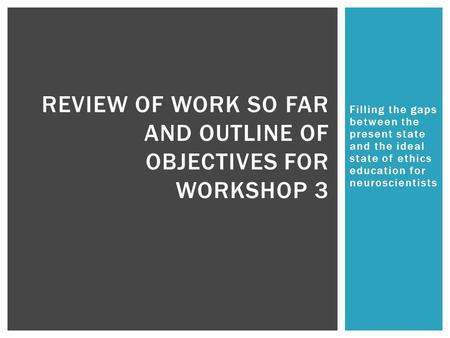 Filling the gaps between the present state and the ideal state of ethics education for neuroscientists REVIEW OF WORK SO FAR AND OUTLINE OF OBJECTIVES.