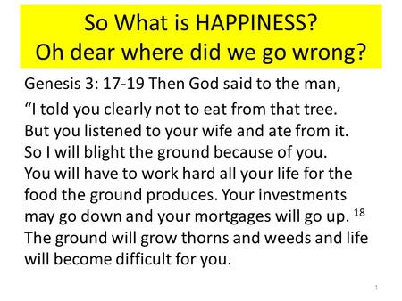 So What is HAPPINESS? Oh dear where did we go wrong? Genesis 3: 17-19 Then God said to the man, “I told you clearly not to eat from that tree. But you.