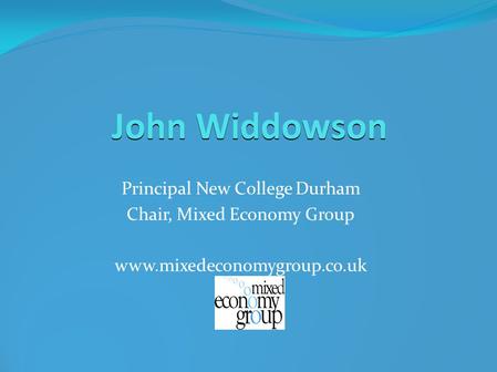 John Widdowson Principal New College Durham Chair, Mixed Economy Group www.mixedeconomygroup.co.uk.