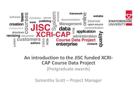 An introduction to the JISC funded XCRI- CAP Course Data Project (Postgraduate awards) Samantha Scott – Project Manager.