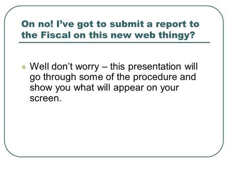 On no! I’ve got to submit a report to the Fiscal on this new web thingy? Well don’t worry – this presentation will go through some of the procedure and.
