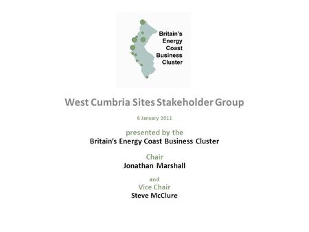 West Cumbria Sites Stakeholder Group 6 January 2011 presented by the Britain’s Energy Coast Business Cluster Chair Jonathan Marshall and Vice Chair Steve.