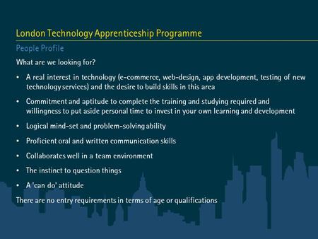 London Technology Apprenticeship Programme People Profile What are we looking for? A real interest in technology (e-commerce, web-design, app development,