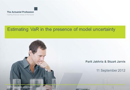 © 2009 The Actuarial Profession  www.actuaries.org.uk Estimating VaR in the presence of model uncertainty Parit Jakhria & Stuart Jarvis 11 September 2012.