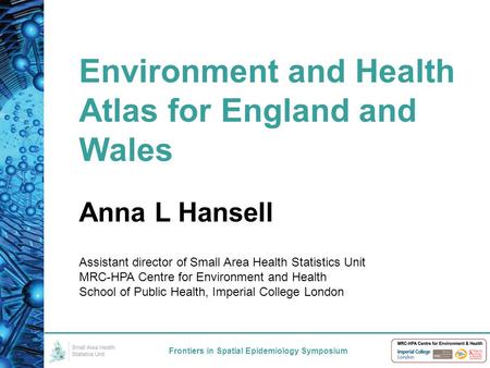 Environment and Health Atlas for England and Wales Frontiers in Spatial Epidemiology Symposium Anna L Hansell Assistant director of Small Area Health Statistics.