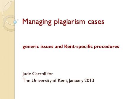 Managing plagiarism cases generic issues and Kent-specific procedures Jude Carroll for The University of Kent, January 2013.