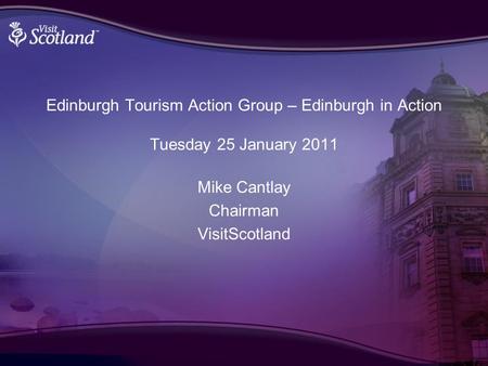 Edinburgh Tourism Action Group – Edinburgh in Action Tuesday 25 January 2011 Mike Cantlay Chairman VisitScotland.