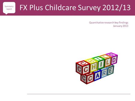 Quantitative research key findings January 2013 FX Plus Childcare Survey 2012/13 Summary report.
