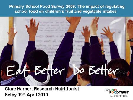 Clare Harper, Research Nutritionist Selby 19 th April 2010 Primary School Food Survey 2009: The impact of regulating school food on children’s fruit and.