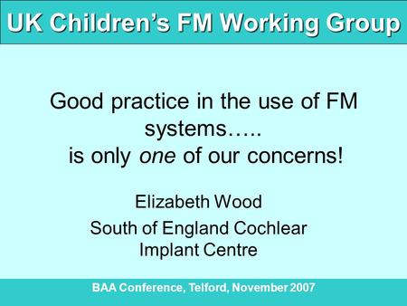 UK Children’s FM Working Group BAA Conference, Telford, November 2007 Good practice in the use of FM systems….. is only one of our concerns! Elizabeth.