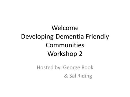Welcome Developing Dementia Friendly Communities Workshop 2 Hosted by: George Rook & Sal Riding.