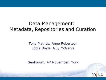 Data Management: Metadata, Repositories and Curation Tony Mathys, Anne Robertson Eddie Boyle, Guy McGarva GeoForum, 4 th November, York.