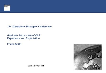 JSC Operations Managers Conference Goldman Sachs view of CLS Experience and Expectation Frank Smith London 21 st April 2005.