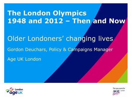 The London Olympics 1948 and 2012 – Then and Now Older Londoners’ changing lives Gordon Deuchars, Policy & Campaigns Manager Age UK London.