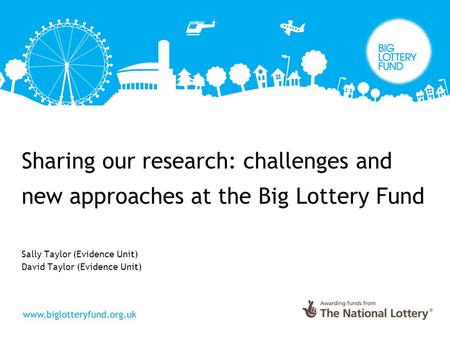 Sharing our research: challenges and new approaches at the Big Lottery Fund Sally Taylor (Evidence Unit) David Taylor (Evidence Unit)