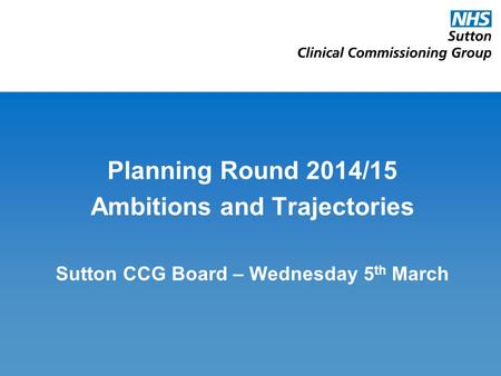 Planning Round 2014/15 Ambitions and Trajectories Sutton CCG Board – Wednesday 5 th March.