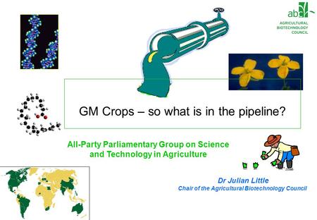 Dr Julian Little Chair of the Agricultural Biotechnology Council All-Party Parliamentary Group on Science and Technology in Agriculture GM Crops – so what.