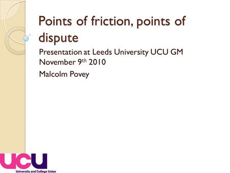 Points of friction, points of dispute Presentation at Leeds University UCU GM November 9 th 2010 Malcolm Povey.
