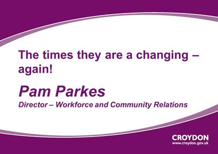 The times they are a changing – again! Pam Parkes Director – Workforce and Community Relations.
