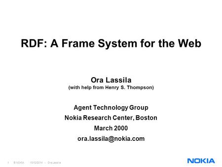 1 © NOKIA 10/12/2014 - Ora Lassila RDF: A Frame System for the Web Ora Lassila (with help from Henry S. Thompson) Agent Technology Group Nokia Research.