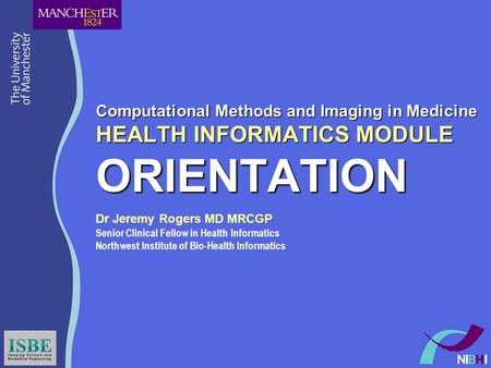 Computational Methods and Imaging in Medicine HEALTH INFORMATICS MODULE ORIENTATION Dr Jeremy Rogers MD MRCGP Senior Clinical Fellow in Health Informatics.