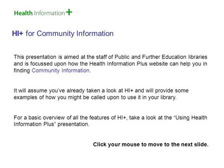 HI+ for Community Information This presentation is aimed at the staff of Public and Further Education libraries and is focussed upon how the Health Information.