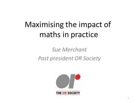 Maximising the impact of maths in practice Sue Merchant Past president OR Society 1.