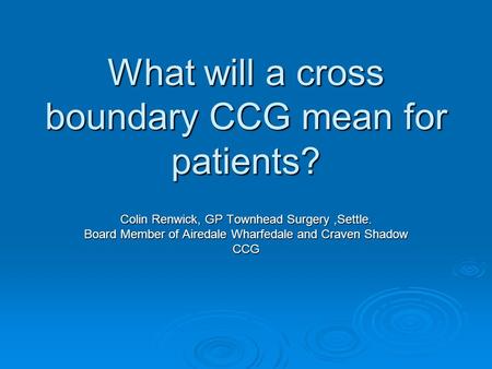 What will a cross boundary CCG mean for patients? Colin Renwick, GP Townhead Surgery,Settle. Board Member of Airedale Wharfedale and Craven Shadow CCG.