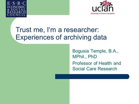 Trust me, I‘m a researcher: Experiences of archiving data Bogusia Temple, B.A., MPhil., PhD Professor of Health and Social Care Research.