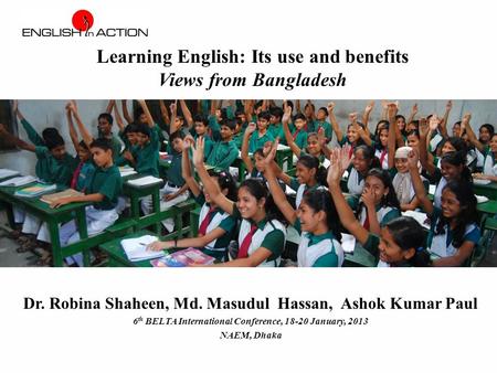 Dr. Robina Shaheen, Md. Masudul Hassan, Ashok Kumar Paul 6 th BELTA International Conference, 18-20 January, 2013 NAEM, Dhaka Learning English: Its use.