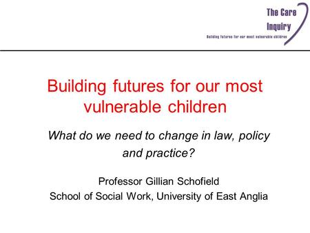 Building futures for our most vulnerable children What do we need to change in law, policy and practice? Professor Gillian Schofield School of Social Work,