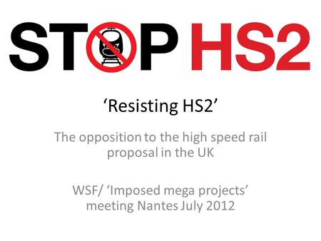‘Resisting HS2’ The opposition to the high speed rail proposal in the UK WSF/ ‘Imposed mega projects’ meeting Nantes July 2012.