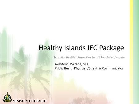 Healthy Islands IEC Package Essential Health Information for all People in Vanuatu Akihito M. Watabe, MD. Public Health Physician/Scientific Communicator.