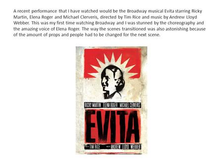 A recent performance that I have watched would be the Broadway musical Evita starring Ricky Martin, Elena Roger and Michael Clerveris, directed by Tim.