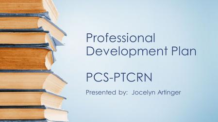 Professional Development Plan PCS-PTCRN Presented by: Jocelyn Artinger.