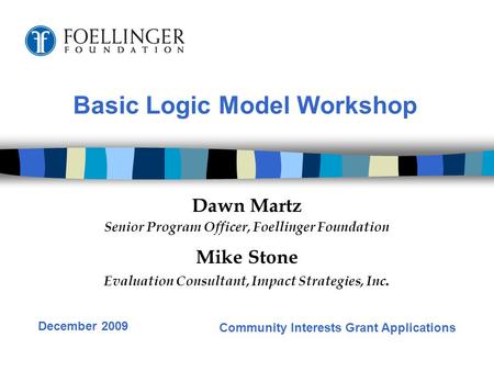 Basic Logic Model Workshop Dawn Martz Senior Program Officer, Foellinger Foundation Mike Stone Evaluation Consultant, Impact Strategies, Inc. Community.