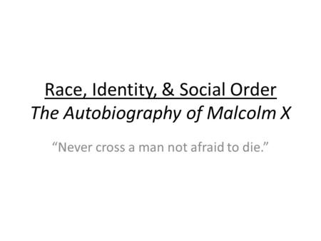 Race, Identity, & Social Order The Autobiography of Malcolm X “Never cross a man not afraid to die.”