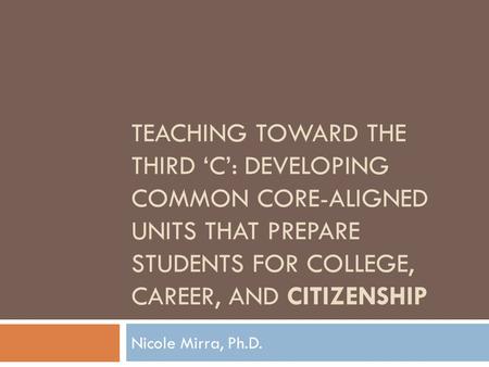 TEACHING TOWARD THE THIRD ‘C’: DEVELOPING COMMON CORE-ALIGNED UNITS THAT PREPARE STUDENTS FOR COLLEGE, CAREER, AND CITIZENSHIP Nicole Mirra, Ph.D.