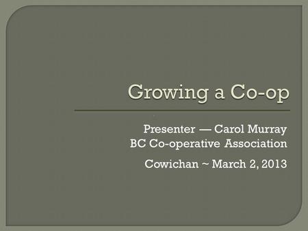 Growing a Co-op Presenter — Carol Murray BC Co-operative Association Cowichan ~ March 2, 2013.