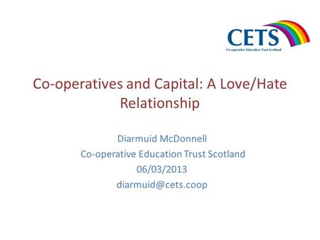 Co-operatives and Capital: A Love/Hate Relationship Diarmuid McDonnell Co-operative Education Trust Scotland 06/03/2013