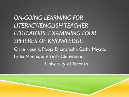 ON-GOING LEARNING FOR LITERACY/ENGLISH TEACHER EDUCATORS: EXAMINING FOUR SPHERES OF KNOWLEDGE Clare Kosnik, Pooja Dharamshi, Cathy Miyata, Lydia Menna,