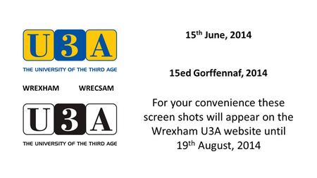 15 th June, 2014 15ed Gorffennaf, 2014 For your convenience these screen shots will appear on the Wrexham U3A website until 19 th August, 2014 WREXHAM.