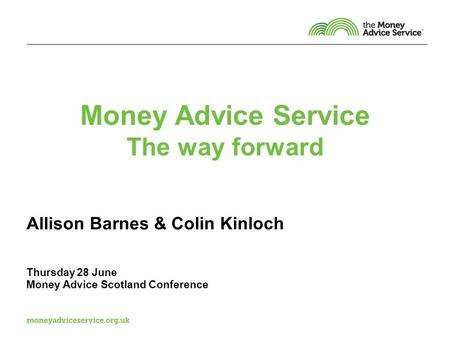Money Advice Service The way forward Allison Barnes & Colin Kinloch Thursday 28 June Money Advice Scotland Conference.